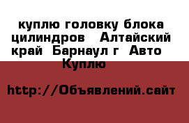 куплю головку блока цилиндров - Алтайский край, Барнаул г. Авто » Куплю   